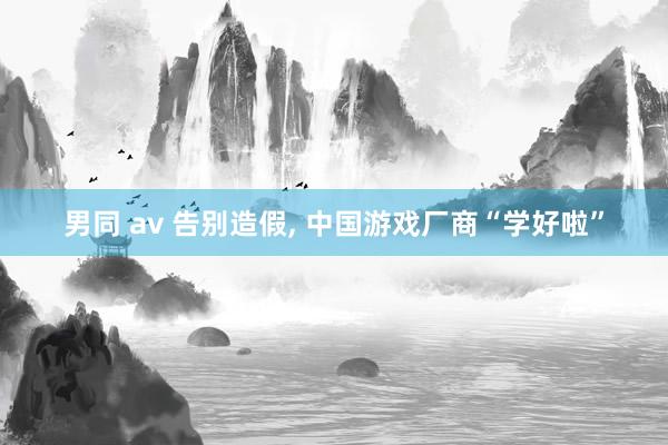 男同 av 告别造假， 中国游戏厂商“学好啦”