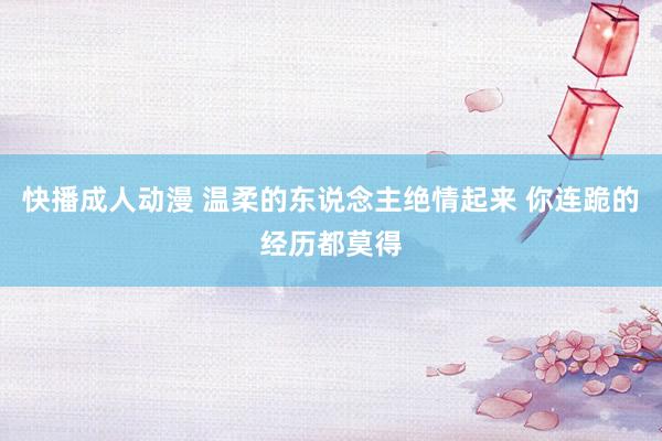 快播成人动漫 温柔的东说念主绝情起来 你连跪的经历都莫得