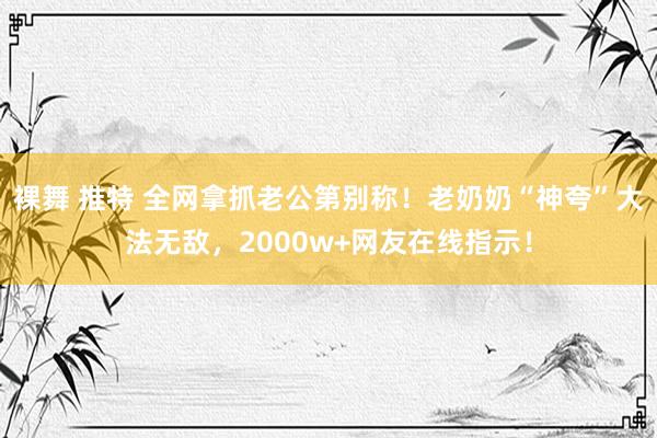 裸舞 推特 全网拿抓老公第别称！老奶奶“神夸”大法无敌，2000w+网友在线指示！