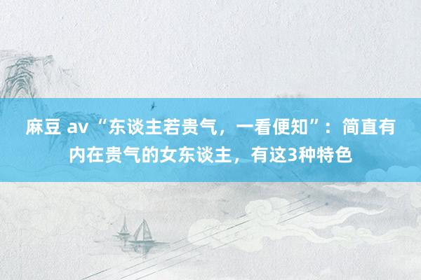 麻豆 av “东谈主若贵气，一看便知”：简直有内在贵气的女东谈主，有这3种特色