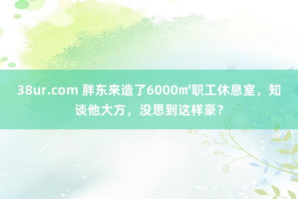 38ur.com 胖东来造了6000㎡职工休息室，知谈他大方，没思到这样豪？