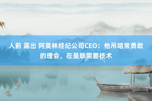 人前 露出 阿莫林经纪公司CEO：他吊唁常勇敢的理会，在曼联需要技术