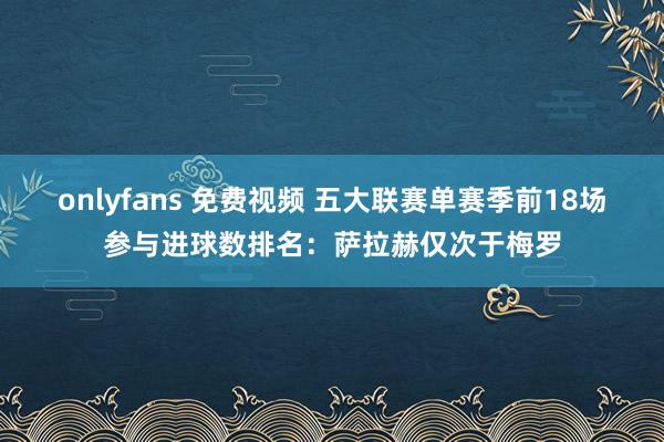onlyfans 免费视频 五大联赛单赛季前18场参与进球数排名：萨拉赫仅次于梅罗