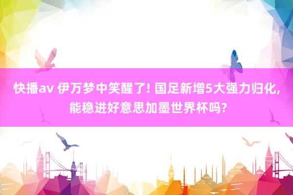 快播av 伊万梦中笑醒了! 国足新增5大强力归化， 能稳进好意思加墨世界杯吗?