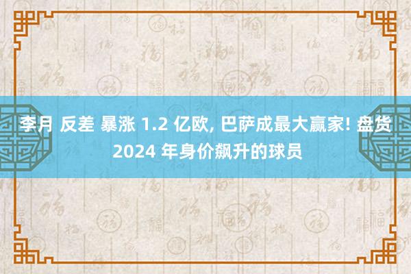 李月 反差 暴涨 1.2 亿欧， 巴萨成最大赢家! 盘货 2024 年身价飙升的球员