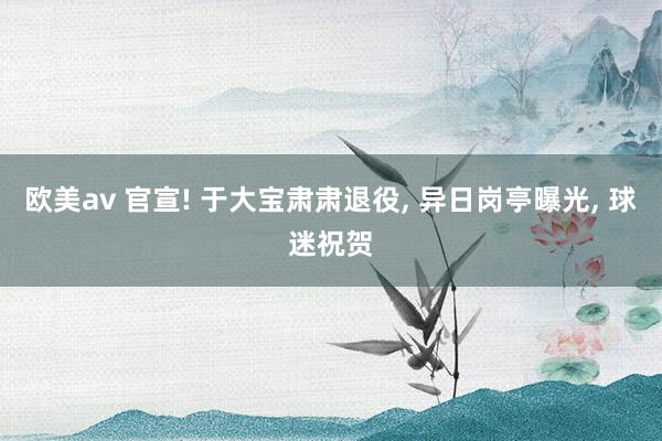欧美av 官宣! 于大宝肃肃退役， 异日岗亭曝光， 球迷祝贺