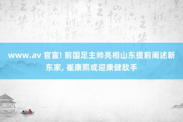 www.av 官宣! 前国足主帅亮相山东提前阐述新东家， 崔康熙或迎康健敌手