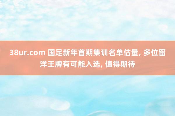 38ur.com 国足新年首期集训名单估量， 多位留洋王牌有可能入选， 值得期待
