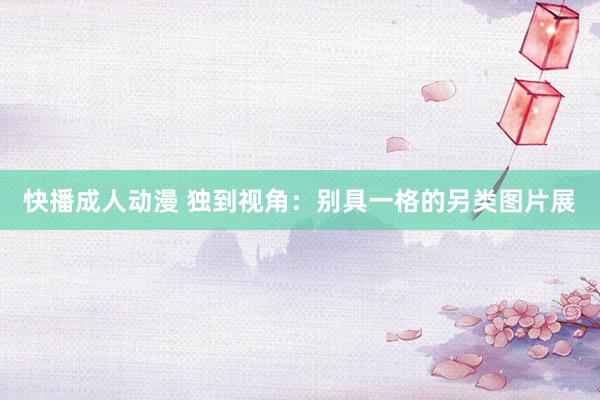 快播成人动漫 独到视角：别具一格的另类图片展