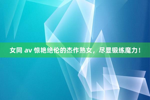 女同 av 惊艳绝伦的杰作熟女，尽显锻练魔力！