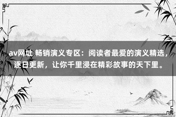 av网址 畅销演义专区：阅读者最爱的演义精选，逐日更新，让你千里浸在精彩故事的天下里。