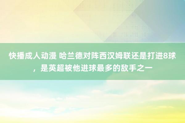 快播成人动漫 哈兰德对阵西汉姆联还是打进8球，是英超被他进球最多的敌手之一