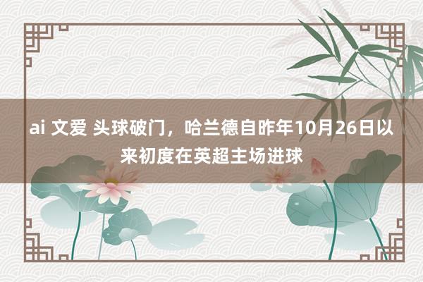 ai 文爱 头球破门，哈兰德自昨年10月26日以来初度在英超主场进球