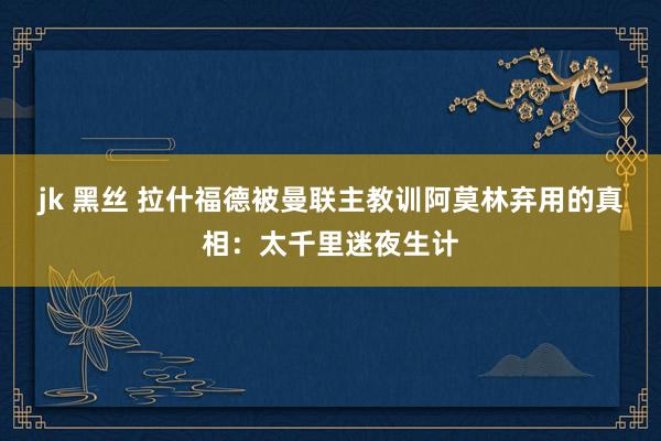 jk 黑丝 拉什福德被曼联主教训阿莫林弃用的真相：太千里迷夜生计