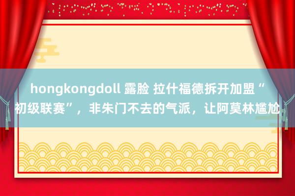 hongkongdoll 露脸 拉什福德拆开加盟“初级联赛”，非朱门不去的气派，让阿莫林尴尬