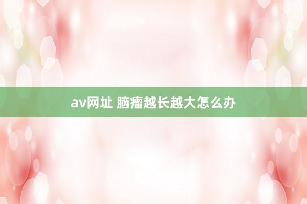 av网址 脑瘤越长越大怎么办