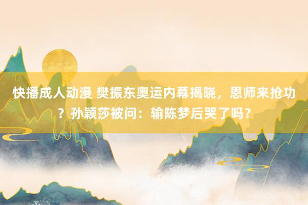 快播成人动漫 樊振东奥运内幕揭晓，恩师来抢功？孙颖莎被问：输陈梦后哭了吗？