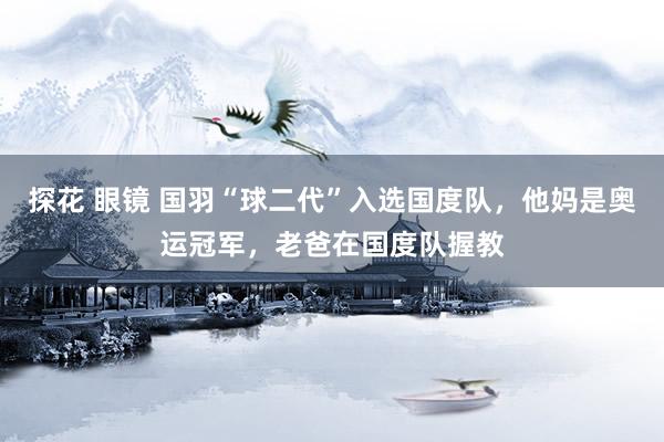 探花 眼镜 国羽“球二代”入选国度队，他妈是奥运冠军，老爸在国度队握教