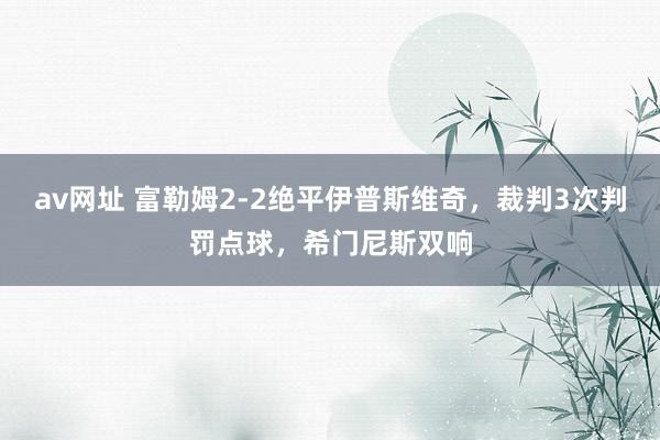 av网址 富勒姆2-2绝平伊普斯维奇，裁判3次判罚点球，希门尼斯双响
