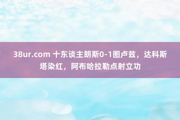 38ur.com 十东谈主朗斯0-1图卢兹，达科斯塔染红，阿布哈拉勒点射立功