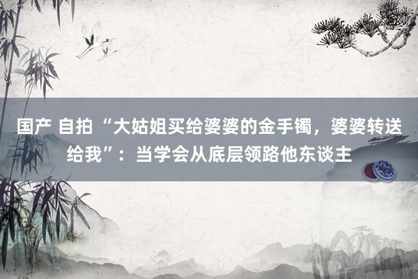 国产 自拍 “大姑姐买给婆婆的金手镯，婆婆转送给我”：当学会从底层领路他东谈主