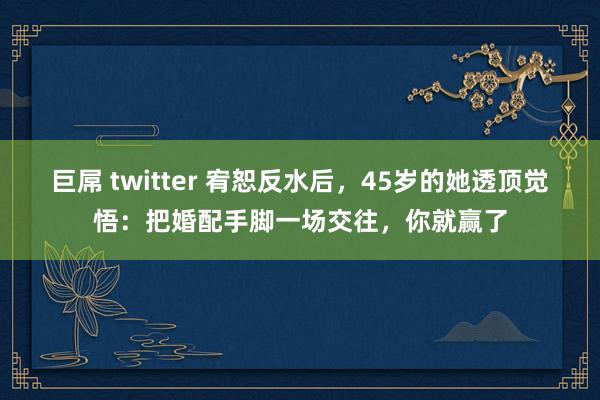 巨屌 twitter 宥恕反水后，45岁的她透顶觉悟：把婚配手脚一场交往，你就赢了