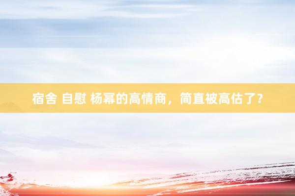 宿舍 自慰 杨幂的高情商，简直被高估了？