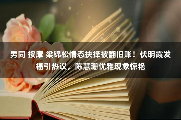 男同 按摩 梁锦松情态抉择被翻旧账！伏明霞发福引热议，陈慧珊优雅现象惊艳