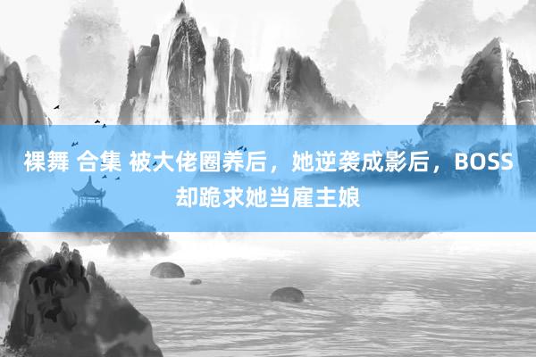 裸舞 合集 被大佬圈养后，她逆袭成影后，BOSS却跪求她当雇主娘