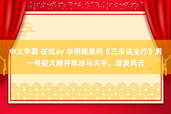中文字幕 在线av 李明德质问《三东谈主行》男一号耍大牌并牵涉马天宇，激发风云