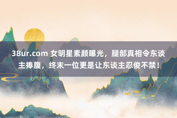 38ur.com 女明星素颜曝光，腿部真相令东谈主捧腹，终末一位更是让东谈主忍俊不禁！