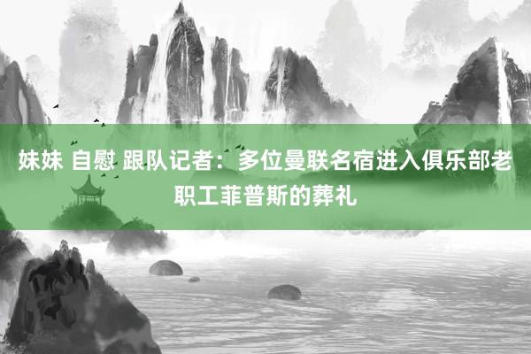 妹妹 自慰 跟队记者：多位曼联名宿进入俱乐部老职工菲普斯的葬礼