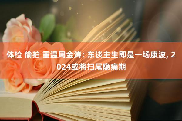 体检 偷拍 重温周金涛: 东谈主生即是一场康波， 2024或将扫尾隐痛期