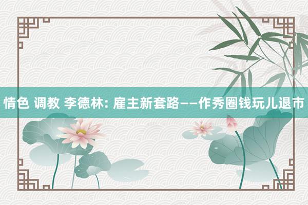 情色 调教 李德林: 雇主新套路——作秀圈钱玩儿退市