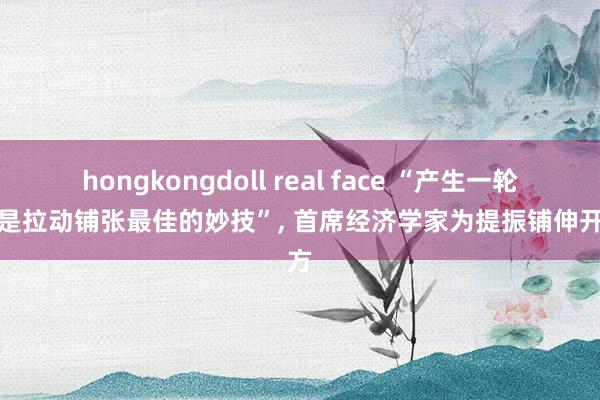 hongkongdoll real face “产生一轮牛市是拉动铺张最佳的妙技”， 首席经济学家为提振铺伸开药方