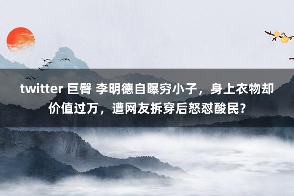 twitter 巨臀 李明德自曝穷小子，身上衣物却价值过万，遭网友拆穿后怒怼酸民？