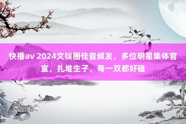 快播av 2024文娱圈佳音频发，多位明星集体官宣，扎堆生子，每一双都好磕