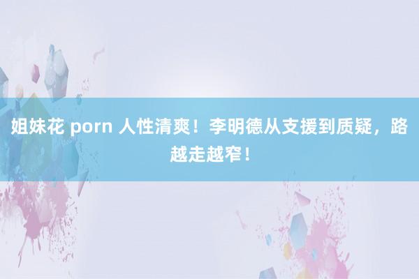 姐妹花 porn 人性清爽！李明德从支援到质疑，路越走越窄！