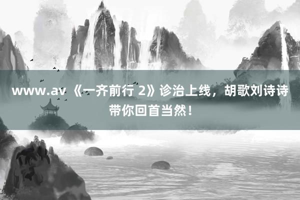 www.av 《一齐前行 2》诊治上线，胡歌刘诗诗带你回首当然！