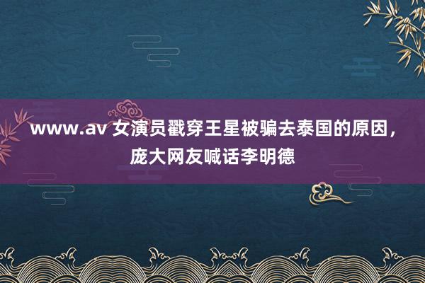 www.av 女演员戳穿王星被骗去泰国的原因，庞大网友喊话李明德