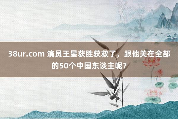 38ur.com 演员王星获胜获救了，跟他关在全部的50个中国东谈主呢？