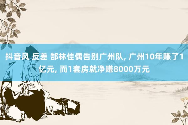 抖音风 反差 郜林佳偶告别广州队， 广州10年赚了1亿元， 而1套房就净赚8000万元