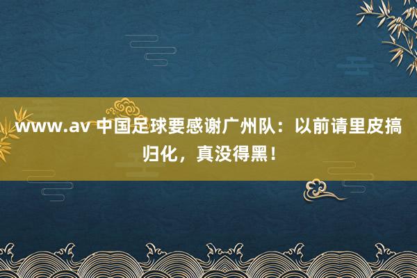 www.av 中国足球要感谢广州队：以前请里皮搞归化，真没得黑！