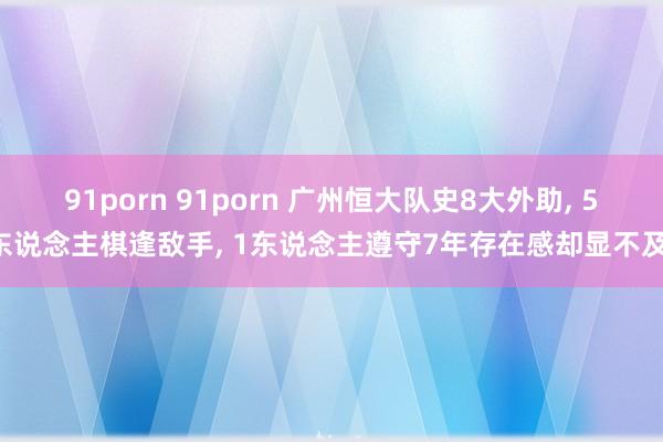 91porn 91porn 广州恒大队史8大外助， 5东说念主棋逢敌手， 1东说念主遵守7年存在感却显不及!