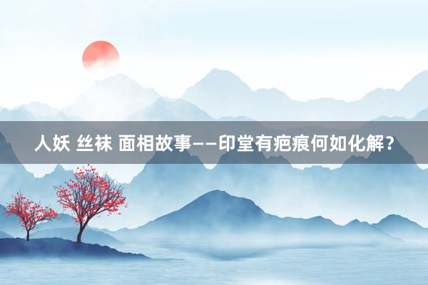 人妖 丝袜 面相故事——印堂有疤痕何如化解？