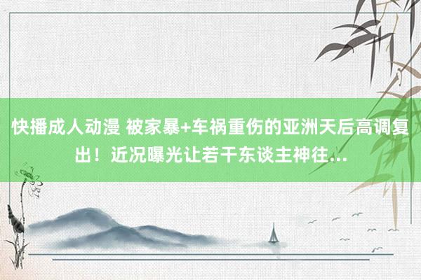 快播成人动漫 被家暴+车祸重伤的亚洲天后高调复出！近况曝光让若干东谈主神往...