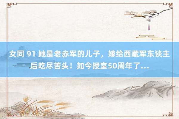 女同 91 她是老赤军的儿子，嫁给西藏军东谈主后吃尽苦头！如今授室50周年了…
