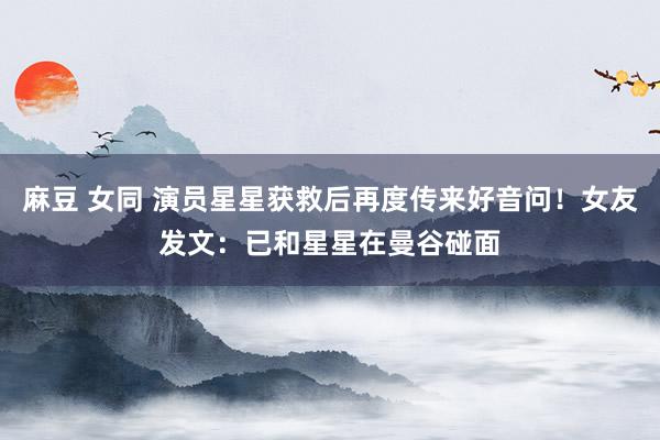 麻豆 女同 演员星星获救后再度传来好音问！女友发文：已和星星在曼谷碰面