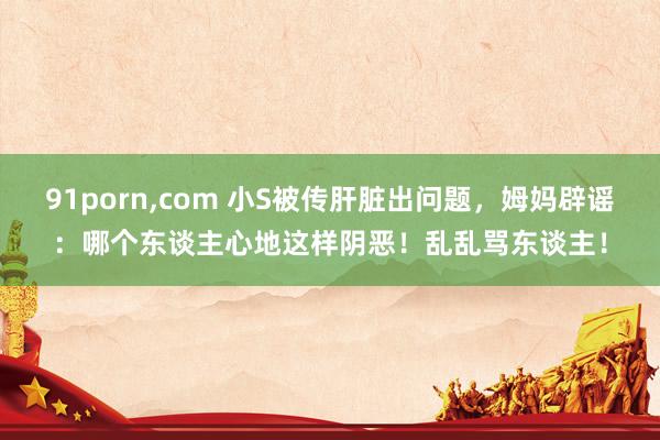 91porn，com 小S被传肝脏出问题，姆妈辟谣：哪个东谈主心地这样阴恶！乱乱骂东谈主！