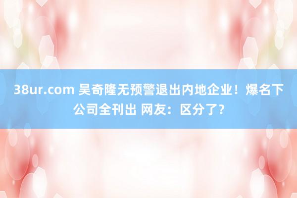 38ur.com 吴奇隆无预警退出内地企业！爆名下公司全刊出 网友：区分了？